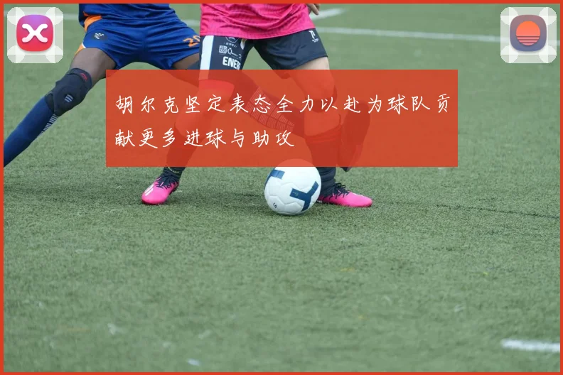 胡尔克坚定表态全力以赴为球队贡献更多进球与助攻