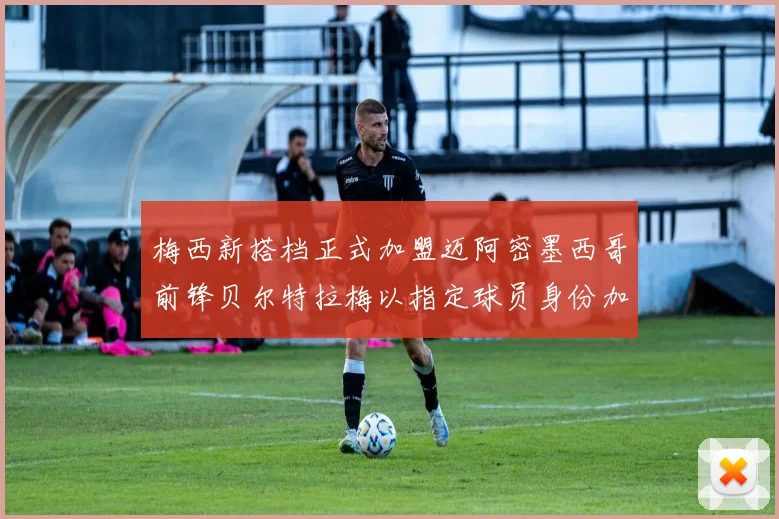 梅西新搭档正式加盟迈阿密墨西哥前锋贝尔特拉梅以指定球员身份加盟