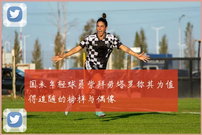 国米年轻球员崇拜劳塔罗称其为值得追随的榜样与偶像