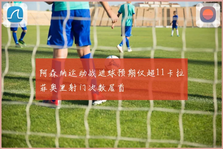 阿森纳运动战进球预期仅超11卡拉菲奥里射门次数居首