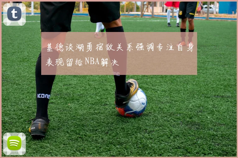 基德谈湖勇宿敌关系强调专注自身表现留给NBA解决
