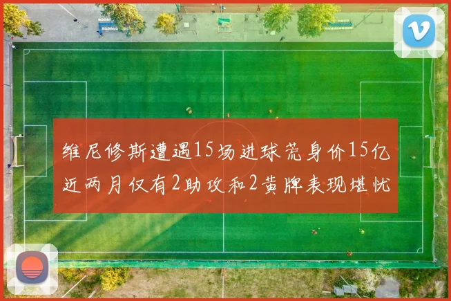 维尼修斯遭遇15场进球荒身价15亿近两月仅有2助攻和2黄牌表现堪忧