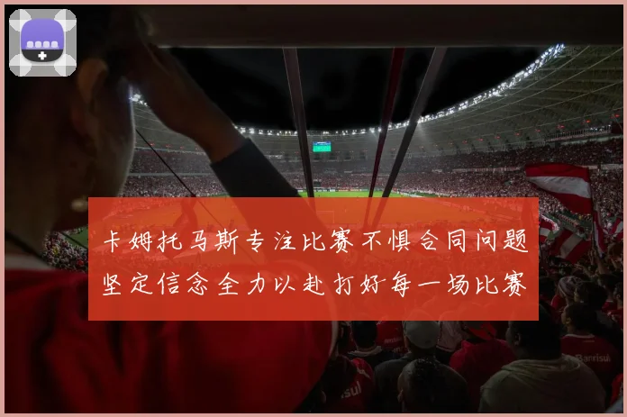 卡姆托马斯专注比赛不惧合同问题坚定信念全力以赴打好每一场比赛