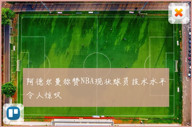 阿德尔曼称赞NBA现状球员技术水平令人惊叹