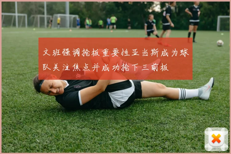 文班强调抢板重要性亚当斯成为球队关注焦点并成功抢下三前板