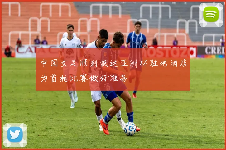 中国女足顺利抵达亚洲杯驻地酒店为首轮比赛做好准备