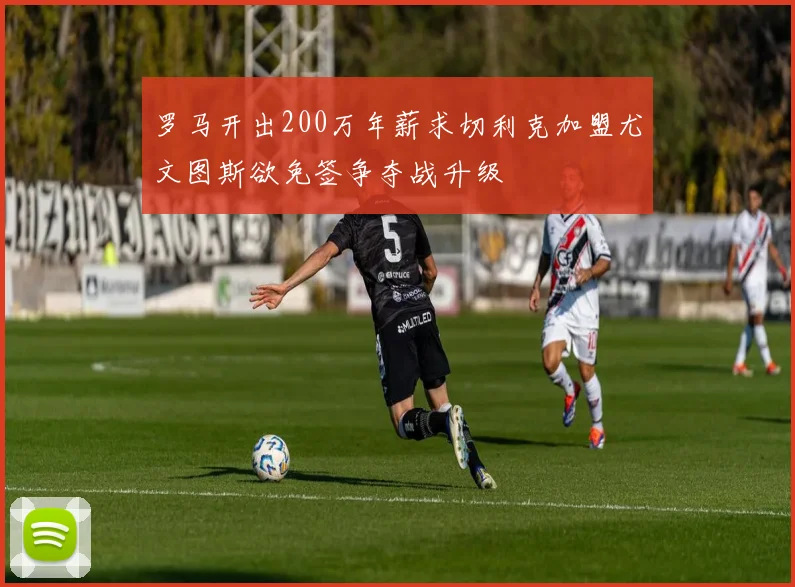 罗马开出200万年薪求切利克加盟尤文图斯欲免签争夺战升级