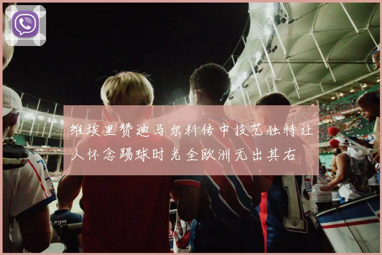维埃里赞迪马尔科传中技艺独特让人怀念踢球时光全欧洲无出其右