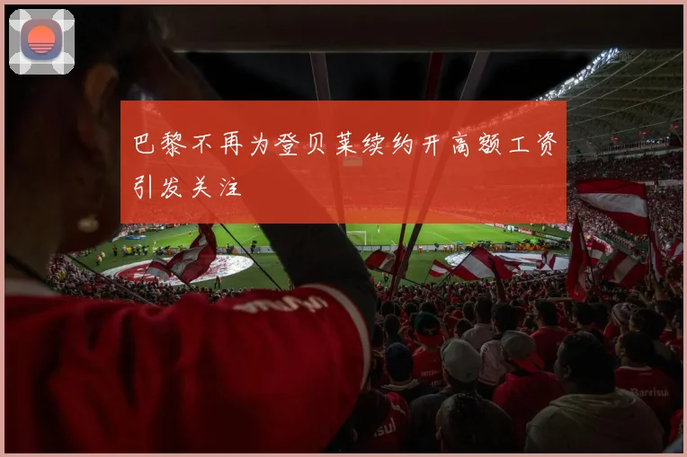 巴黎不再为登贝莱续约开高额工资引发关注