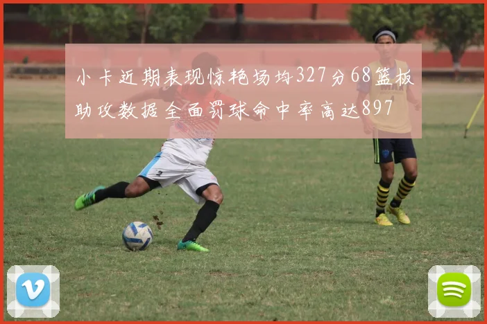 小卡近期表现惊艳场均327分68篮板助攻数据全面罚球命中率高达897