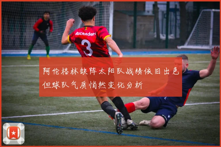 阿伦格林缺阵太阳队战绩依旧出色但球队气质悄然变化分析