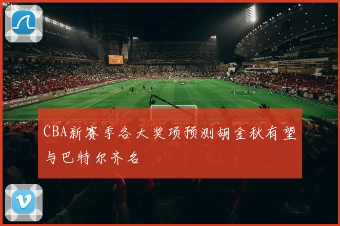 CBA新赛季各大奖项预测胡金秋有望与巴特尔齐名