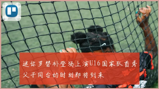迷你罗替补登场上演U16国家队首秀父子同台的时刻即将到来