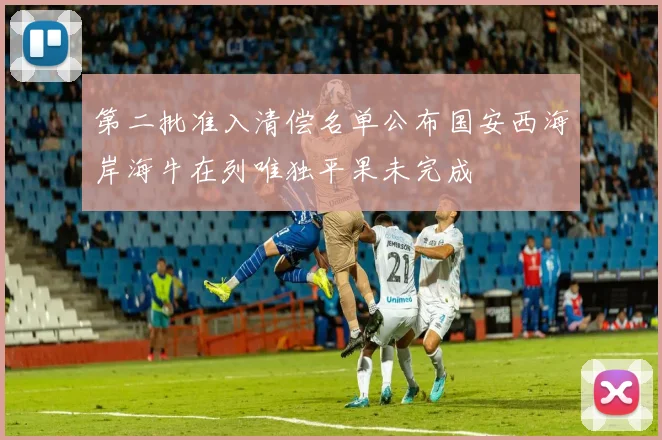 第二批准入清偿名单公布国安西海岸海牛在列唯独平果未完成