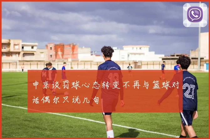 申京谈罚球心态转变不再与篮球对话偶尔只说几句
